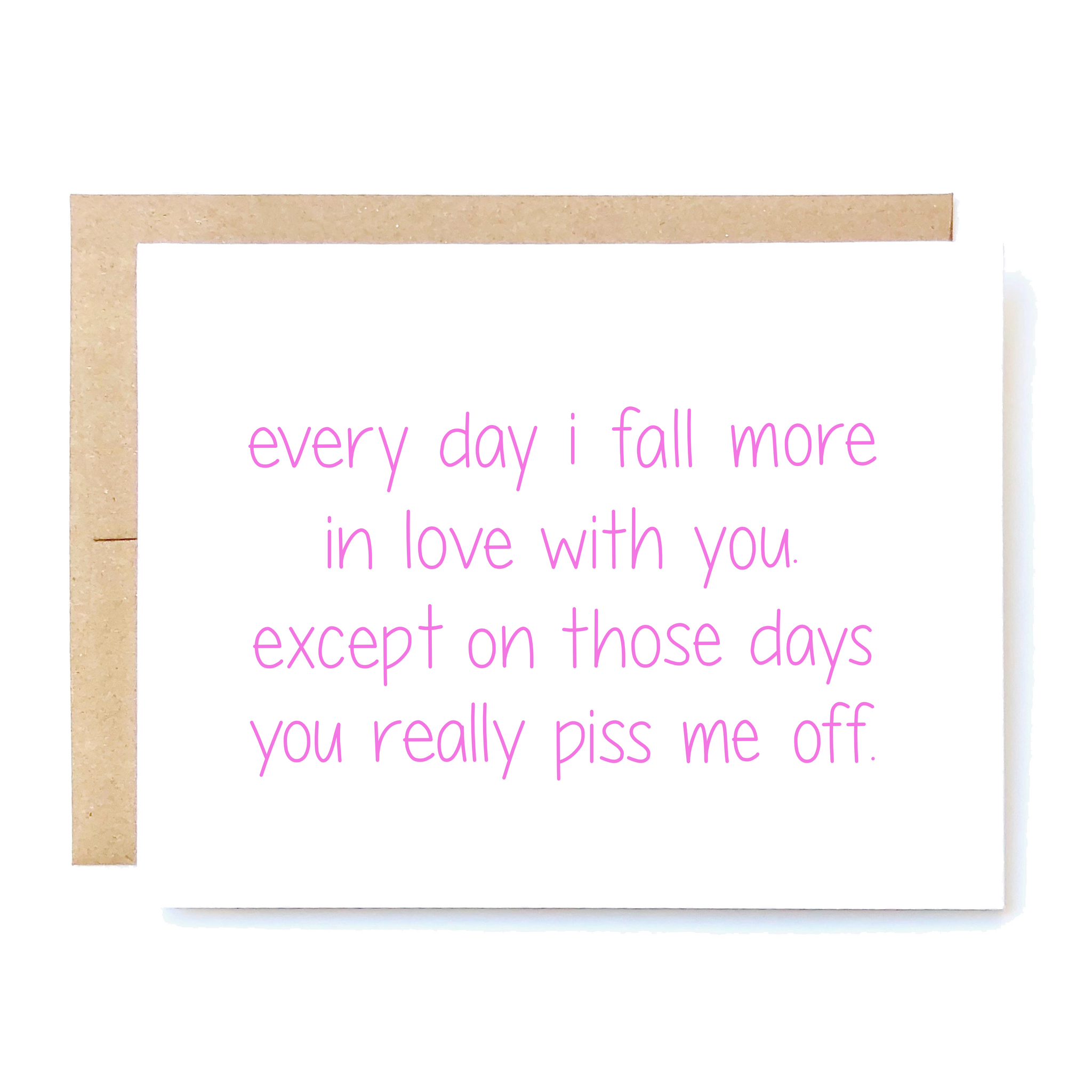 Card Front: Every day I fall more in love with you. Except on those days you really piss me off. 
